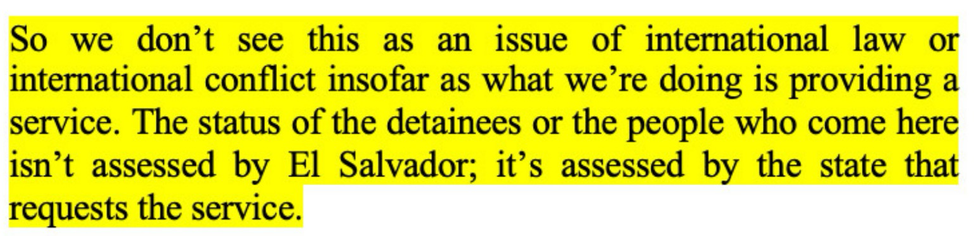 “we don't see this as an issue of international law or international conflict insofar as what we're doing is providing a service. The status of the detainees or the people who come here isn't assessed by El Salvador; it's assessed by the state that requests the service.”