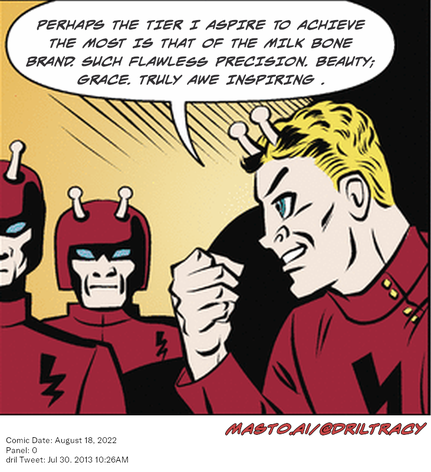 Original Dicktracy comic from August 18, 2022

-------------
Dril Tweet
Jul 30, 2013 10:26AM
-------------
Url
https://twitter.com/dril/status/362217634374238208
-------------
Transcript:
• Perhaps The Tier I Aspire To Achieve The Most Is That Of The Milk Bone Brand. Such Flawless Precision. Beauty; Grace. Truly Awe Inspiring .