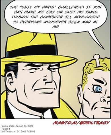 Original Dicktracy comic from August 19, 2022

-------------
Dril Tweet
Jul 24, 2019 7:08PM
-------------
Url
https://twitter.com/dril/status/1154166565610196992
-------------
Transcript:
• The "Shit My Pants" Challenge: If You Can Make Me Cry Or Shit My Pants Though The Computer Ill Apologize To Everyone Whosever Been Mad At Me
