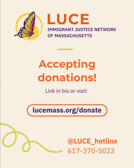 An orange, yellow, and purple butterfly inside a yellow circle. The butterfly appears to be flying.

LUCE
IMMIGRANT JUSTICE NETWORK OF MASSACHUSETTS

Accepting donations!

Link in bio or visit:
lucemass.org/donate

@LUCE_hotline

617-370-5023