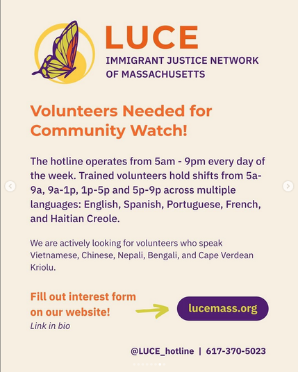 A butterfly with orange, yellow, and purple wings inside a yellow circle. The butterfly looks like it is mid-flight.

LUCE

IMMIGRANT JUSTICE NETWORK OF MASSACHUSETTS

Volunteers Needed for Community Watch!

The hotline operates from 5am - 9pm every day of the week. 

Trained volunteers hold shifts from 5a- 9a, 9a-1p, 1p-5p and 5p-9p across multiple languages: English, Spanish, Portuguese, French, and Haitian Creole.

We are actively looking for volunteers who speak Vietnamese, Chinese, Nepali, Bengali, and Cape Verdean Kriolu.

Fill out interest form on our website!

Link in bio
lucemass.org
@LUCE_hotline | 617-370-5023