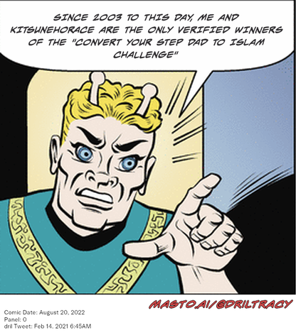 Original Dicktracy comic from August 20, 2022

-------------
Dril Tweet
Feb 14, 2021 6:45AM
-------------
Url
https://twitter.com/dril/status/1360903058859773957
-------------
Transcript:
• Since 2003 To This Day, Me And Kitsunehorace Are The Only Verified Winners Of The "Convert Your Step Dad To Islam Challenge"