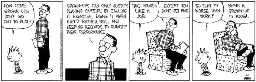 Calvin asks his father, "How come grown-ups don't go out to play?"  His father replies, "Grown-ups can only justify playing outside by calling it exercise, doing it when they'd rather not, and keeping records to quantify their performance."  Calvin is confused, "That sounds like a job."  His father corrects him, "... Except you don't get paid."  Calvin reaches a tentative conclusion, "So play is worse than work?"  "Being a grown-up is tough." concedes his father.