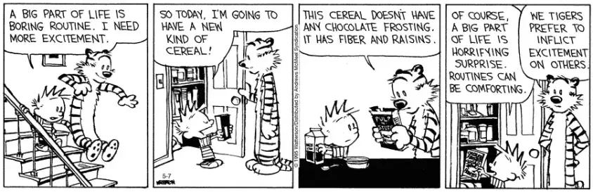Calvin is coming down the stairs with Hobbes, he tells him, "A big part of life is boring routine.  I need more excitement.  So today, I'm going to have a new kind of cereal."  Hobbes looks at the packet, "This cereal doesn't have any chocolate frosting.  It has fibre and raisins."  Calvin tells him, "Of course, a big part of life is horrifying surprise.  Routines can be comforting."  Hobbes muses, "We tigers prefer to inflict excitement on others."