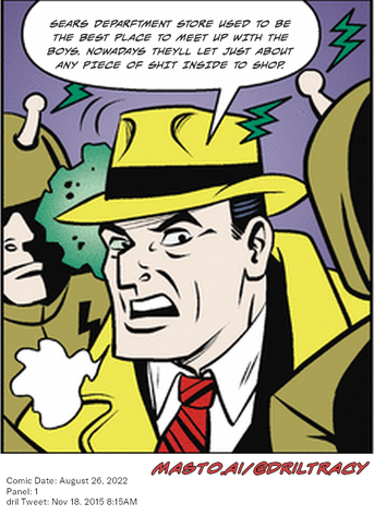 Original Dicktracy comic from August 26, 2022

-------------
Dril Tweet
Nov 18, 2015 8:15AM
-------------
Url
https://twitter.com/dril/status/666952932173193216
-------------
Transcript:
• Sears Deparftment Store Used To Be The Best Place To Meet Up With The Boys. Nowadays Theyll Let Just About Any Piece Of Shit Inside To Shop.