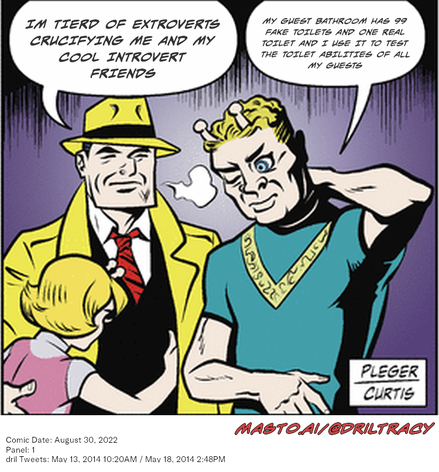 Original Dicktracy comic from August 30, 2022

-------------
Dril Tweets
May 13, 2014 10:20AM
May 18, 2014 2:48PM
-------------
Urls
https://twitter.com/dril/status/466221533279432704
https://twitter.com/dril/status/468100868601307136
-------------
Transcript:
• Im Tierd Of Extroverts Crucifying Me And My Cool Introvert Friends
• My Guest Bathroom Has 99 Fake Toilets And One Real Toilet And I Use It To Test The Toilet Abilities Of All My Guests