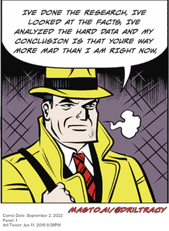Original Dicktracy comic from September 2, 2022

-------------
Dril Tweet
Jun 11, 2019 8:58PM
-------------
Url
https://twitter.com/dril/status/1138611519363506176
-------------
Transcript:
• Ive Done The Research, Ive Looked At The Facts, Ive Analyzed The Hard Data And My Conclusion Is That Youre Way More Mad Than I Am Right Now,