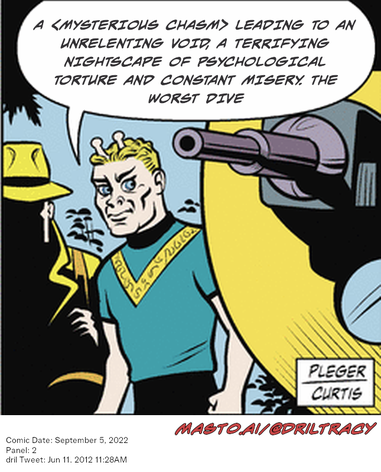 Original Dicktracy comic from September 5, 2022

-------------
Dril Tweet
Jun 11, 2012 11:28AM
-------------
Url
https://twitter.com/dril/status/212204778820874241
-------------
Transcript:
• A <Mysterious Chasm> Leading To An Unrelenting Void, A Terrifying Nightscape Of Psychological Torture And Constant Misery. The Worst Dive