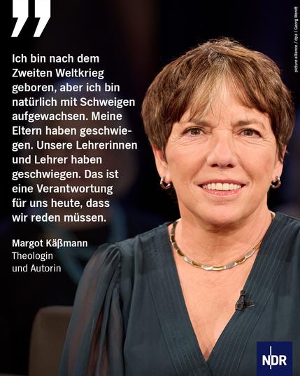 Bild: Die Theologin und Autorin Margot Käßmann blickt in die Kamera

Text: „Ich bin nach dem Zweiten Weltkrieg geboren, aber ich bin natürlich mit Schweigen aufgewachsen. Meine Eltern haben geschwiegen. Unsere Lehrerinnen und Lehrer haben geschwiegen. Das ist eine Verantwortung für uns heute, dass wir reden müssen.“