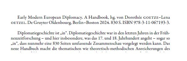 Text: Early Modern European Diplomacy. A Handbook, hg. von Dorothée Goetze-Lena Oetzel. De Gruyter Oldenbourg, Berlin-BOston 2024. 830 S. ISBN 978-3-11-067193-3.

Diplomatiegeschichte ist "in". Diplomatiegeschichte war in den letzten jahren in der Frühneuzeitforschung - und hier insbesondere, was das 17. und 18. Jahrhundert angeht - sogar so "in", dass nun mehr eine 830 Seiten umfassende Zusammenschau vorgelegt werden kann. Das neue Handbuch macht die thematische wie theoretisch-methodischen Anreicheungen des
