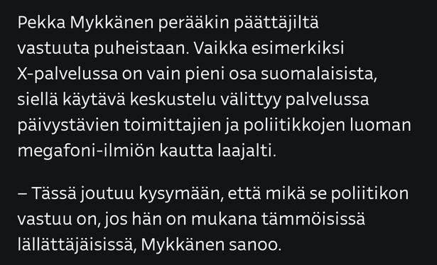 Pekka Mykkänen perääkin päättäjiltä vastuuta puheistaan. Vaikka esimerkiksi X-palvelussa on vain pieni osa suomalaisista, siellä käytävä keskustelu välittyy palvelussa päivystävien toimittajien ja poliitikkojen luoman megafoni-ilmiön kautta laajalti.

"Tässä joutuu kysymään, että mikä se poliitikon vastuu on, jos hän on mukana tämmöisissä lällättäjäisissä", Mykkänen sanoo.