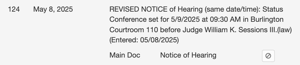 May 8, 2025 REVISED NOTICE of Hearing (same date/time): Status Conference set for 5/9/2025 at 09:30 AM in Burlington Courtroom 110 before Judge William K. Sessions Ill. (law) (Entered: 05/08/2025)