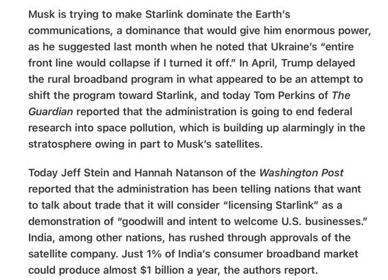Heather Cox Richardson 5/8/25
Musk to Dominate With Starlink and Pollute Space as Well

Musk is trying to make Starlink dominate the Earth's communications, a dominance that would give him enormous power, as he suggested last month when he noted that Ukraine’s “entire front line would collapse if | turned it off.” In April, Trump delayed the rural broadband program in what appeared to be an attempt to shift the program toward Starlink, and today Tom Perkins of The Guardian reported that the administration is going to end federal research into space pollution, which is building up alarmingly in the stratosphere owing in part to Musk’s satellites.

Today Jeff Stein and Hannah Natanson of the Washington Post reported that the administration has been telling nations that want to talk about trade that it will consider “licensing Starlink” as a demonstration of “goodwill and intent to welcome U.S. businesses.” India, among other nations, has rushed through approvals of the satellite company. Just 1% of India’s consumer broadband market could produce almost $1 billion a year, the authors report.