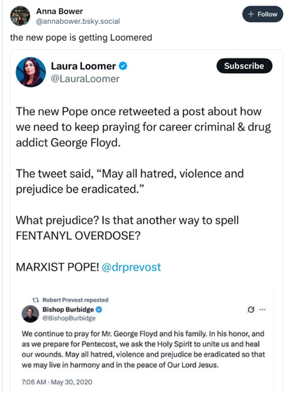 Anna Bower
the new pope is getting Loomered
Laura Loomer &
@LauraLoomer
The new Pope once retweeted a post about how
we need to keep praying for career criminal & drug
addict George Floyd.
The tweet said, “May all hatred, violence and
prejudice be eradicated.”
What prejudice? Is that another way to spell
FENTANYL OVERDOSE?
MARXIST POPE! @drprevost
12 Robert Prevost reposted
Bishop Burbidge & oF
@BishopBurbidge

We continue to pray for Mr. George Floyd and his family. In his honor, and

as we prepare for Pentecost, we ask the Holy Spirit to unite us and heal

our wounds. May all hatred, violence and prejudice be eradicated so that

we may live in harmony and in the peace of Our Lord Jesus.

7:06 AM - May 30, 2020