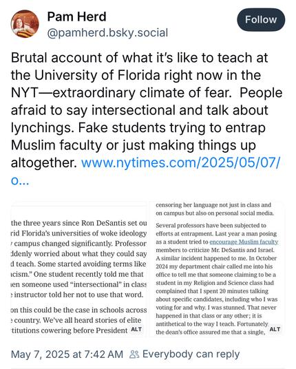 Pam Herd @pamherd.bsky.social:
Brutal account of what it's like to teach at the University of Florida right now in the NYT-extraordinary climate of fear. People afraid to say intersectional and talk about lynchings. Fake students trying to entrap Muslim faculty or just making things up altogether.