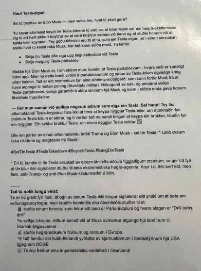 A piece of paper with the text:

"Kæri Tesla-eigari

Ert tú troytt/ur av Elon Musk - men veitst ikki, hvat tú skalt gera?

Tú hevur allarhelst keypt tín Tesla áðrenn tú visti av, at Elon Musk var ein høgra-ekstremistur.
Og tú ert heilt sikkurt troytt/ur av at vera knýtt/ur saman við hann og at stuðla honum við at
halda bilin koyrandi. Tey góðu tíðindini eru tó at tú, sum ein Tesla-eigari, er í einari serstakari
støðu hvar tú kanst raka Musk, har tað kann svíða mest. Tú kanst:

- Selja tín Tesla ella siga upp leigusáttmálan við Tesla
- Selja møgulig Tesla-partabrøv

Maktin hjá Elon Musk er, í ein stóran mun, bundin at Tesla-partabrøvum - hvørs virði er kunstigt
blást upp. Men nú detta bæði virðini á partabrøvunum og sølan av Tesla-bilum ógvisliga kring
allan heimin. Tað er eitt momentum fyri eina alheims-mótatgerð, sum kann forða Musk frá at
hava atgongd til reiðan pening (likviditets miðlar). Niðurgond av sølu og umdømi veikja
Tesla-partabrøvini, veikja garantiði á stóra láninum hjá Musk og kann í síðsta enda geva honum
likviditets trupulleikar.

→ Ger mun saman við øgiliga nógvum øðrum sum eiga ein Tesla. Sel hann! Tey fáu afturhaldandi Tesla-keyparar fara ikki at tíma at keypa nýggjar Tesla-bilar, um marknaðin fyri
brúktum Tesla-bilum er stórur, og tí verður tað munandi bíligari at keypa ein brúktan, ístaðin fyri
ein nýggjan: Ein seldur brúktur Tesla, ein minni nýggjur Tesla seldur ✅

[...]