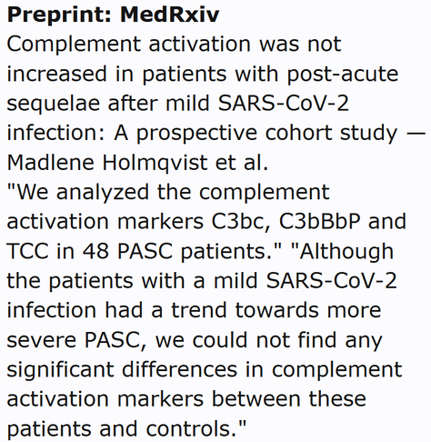 Preprint: MedRxiv
Complement activation was not increased in patients with post-acute sequelae after mild SARS-CoV-2 infection: A prospective cohort study — Madlene Holmqvist et al.
"We analyzed the complement activation markers C3bc, C3bBbP and TCC in 48 PASC patients." "Although the patients with a mild SARS-CoV-2 infection had a trend towards more severe PASC, we could not find any significant differences in complement activation markers between these patients and controls."