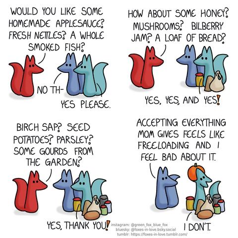 A comic of two foxes, one of whom is blue, the other is green. There is also a third fox, who is red. Blue and Green are standing side-by-side, as Red, Blue's mother, is facing them. Red: Would you like some homemade applesauce? Fresh nettles? A whole smoked fish? Blue: No th- Green, interrupting: Yes please.  The foxes are in the same positions, but Green is now surrounded by a jar of applesauce, a packet of smoked fish, and a bag of nettle leaves. Red: How about some honey? Mushrooms? Bilberry jam? A loaf of bread? Green: Yes, yes, and yes!  The offered homemade treats and gifts continue accumulating around Green. Red: Birch sap? Seed potatoes? Parsley? Some gourds from the garden? Green: Yes, thank you!  As they're left by themselves, Blue turns to address Green, who is currently in the process of swallowing an entire pumpkin whole, unhingeing his jaw like a snake. Blue: Accepting everything mom gives feels like freeloading and I feel bad about it. Green: I don't.