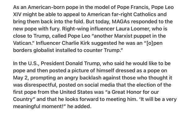 Heather Cox Richardson 5/8/25
MAGA Backlash Against Pope 

As an American-born pope in the model of Pope Francis, Pope Leo XIV might be able to appeal to American far-right Catholics and bring them back into the fold. But today, MAGAs responded to the new pope with fury. Right-wing influencer Laura Loomer, who is close to Trump, called Pope Leo “another Marxist puppet in the Vatican.” Influencer Charlie Kirk suggested he was an “[o]pen borders globalist installed to counter Trump.”

In the U.S., President Donald Trump, who said he would like to be pope and then posted a picture of himself dressed as a pope on May 2, prompting an angry backlash against those who thought it was disrespectful, posted on social media that the election of the first pope from the United States was “a Great Honor for our Country” and that he looks forward to meeting him. ‘It will be a very meaningful moment!” he added.