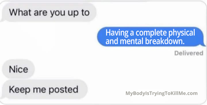 text message

1st person: what are you up to?
2nd person: having a complete physical and mental breakdown
1st person: nice.
1st person: keep me posted