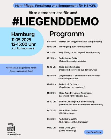 Plakat mit Programm für die Liegenddemo am 11.5.2025 in Hamburg (Rathausmarkt, 12:00-15:00) anlässlich des Internationalen ME/CFS Awareness Day 2025. 

11:45 Treffen am Flaggenplatz am Jungfernstieg 

12:00 Trauergang zum Rathausmarkt 

12:15 Begrüßung 

ab 12:20 Reden von Jasper Balke (Grüne SH), Gritli Faulhaber (moderat Betroffene Schweiz), Prof. Dr. Stark, Frau Dr. Lange-Riechmann (Vorstand Fatigatio e.V.), Timo Fischer (FDP HH), Katrin Wölfel (nichtGenesen Kids Hamburg), Deniz Celik (Linke HH).

Zwischen den Reden:

12:55 Liegenddemo - Stimmen der Betroffenen (10-minütige Audio)

13:40 Lemon-Challenge für die Forschung (Initiative der ME/CFS Research Foundation)

Plakat von Initiative #LiegendDemo