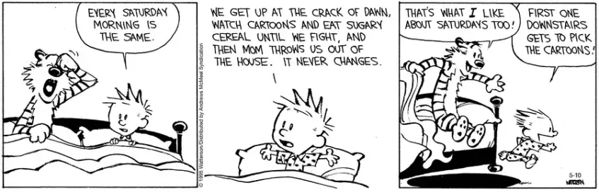 Calvin and Hobbes are waking up at the weekend.  Calvin says, "Every Saturday morning is the same.  We get up at the crack of dawn, watch cartoons and eat sugary cereal until we fight, and then mum throws us out of the house.  It never changes."  Hobbes jumps out of bed, "That's what I like about Saturdays too!"  Calvin races to the bedroom door, "First one downstairs gets to pick the cartoons!"