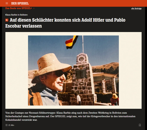 Screenshot 11.05.2025
Klaus Barbie am Titicaca-See: Unauffälliger, kleiner Mann mit schütterem Haar Foto: [M] DER SPIEGEL; Foto: Gerd Heidemann Collection / Hoover Institution Library & Archives / Stanford University
Klaus Barbie in Bolivien
Auf diesen Schlächter konnten sich Adolf Hitler und Pablo Escobar verlassen
Von der Gestapo zur Neonazi-Söldnertruppe: Klaus Barbie stieg nach dem Zweiten Weltkrieg in Bolivien zum Sicherheitschef eines Drogenbarons auf. Der SPIEGEL zeigt nun, wie tief der Kriegsverbrecher in den internationalen Kokainhandel verstrickt war.
Von Susanne Amann, Christian Bergmann, Jörg Diehl, Jens Glüsing und Thomas Schulz
09.05.2025, 11.31 Uhr • aus DER SPIEGEL 20/2025
https://www.spiegel.de/panorama/justiz/klaus-barbie-wie-der-nazi-schlaechter-zum-koks-kartell-in-bolivien-gelangte-a-9092099d-59e1-4a62-afb5-ae31012adfcc