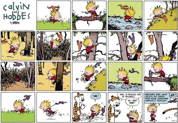 Calvin is running outside with an orange flag. He crosses fields, a fallen log across two banks, uses stepping stones to cross a brook, battles through a thicket and climbs a tree to plant the flag and takes a purple coloured one from there and manages to get back to Hobbes who's been timing him.  "Time!" he shouts.  Hobbes reads his stopwatch and says, "Wow, 15 minutes and 20 seconds!"  Calvin is delighted, "Ha!  Beat that!"  Calvin then says to us, "Weekends don't count unless you spend them doing something completely pointless."  Hobbes shouts, "Go!" as he starts the same track.