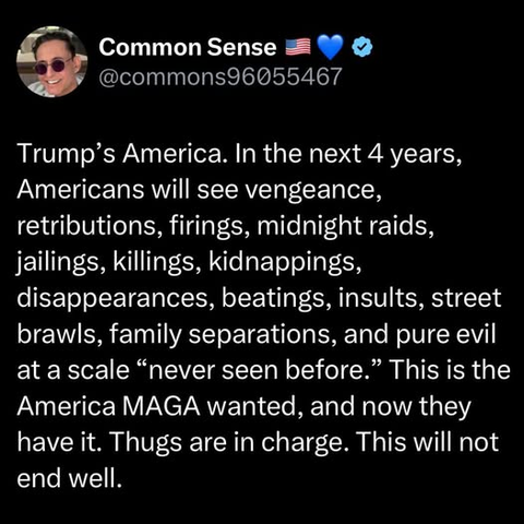 Common Sense
@commons96055467

Trump’s America. In the next 4 years,
Americans will see vengeance,
retributions, firings, midnight raids,
jailings, killings, kidnappings,
disappearances, beatings, insults, street
brawls, family separations, and pure evil
at a scale “never seen before.” This is the
America MAGA wanted, and now they
have it. Thugs are in charge. This will not
end well.