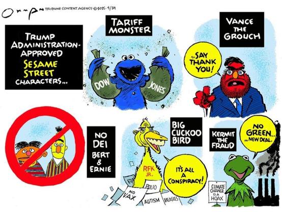 Comic strip:
Trump Administration-approved Sesame Street characters...
Cookie monster with a torn in half money bag labeled Dow Jones: "TARIFF MONSTER"
Red Muppet that resembles Shady Vance: "VANCE THE GROUCH"
Image of Bert & Ernie crossed out: "No DEI Bert & Ernie"
Big Bird looking like RFK Jr. & claiming it'sall a conspiracy: "BIG CUCKOO BIRD"
Kermit holding up a sign that says, "Climate change us a hoax," and saying, "No Green... New Deal" in front of smoky factory stacks: "KERMIT THE FRAUD"