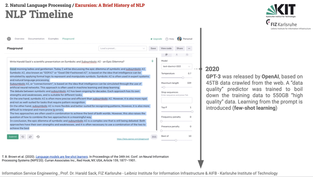 Slide from Information System Engineering 2025 lecture, 02 - Natural Language Processing 01, A brief history of NLP, NLP Timeline.
The NLP timeline is in the middle of the page from top to bottom. The marker is at 2020. On the left side, an original screenshot of GPT-3 is shown, giving advise on how to present a talk about "Symbolic and Subsymbolic AI - An Epic Dilemma?".
The right side holds the following text: 
2020: GPT-3 was released by OpenAI, based on 45TB data crawled from the web. A “data quality” predictor was trained to boil down the training data to 550GB “high quality” data. Learning from the prompt is introduced (few-shot learning)

Bibliographical Reference:
T. B. Brown et al. (2020). Language models are few-shot learners. In Proceedings of the 34th Int. Conf. on Neural Information Processing Systems (NIPS'20). Curran Associates Inc., Red Hook, NY, USA, Article 159, 1877–1901.