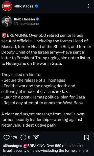 Posted by @allhostages 🚨BREAKING: Over 550 retired senior Israeli security officials—including the former Head of Mossad, former Head of the Shin Bet, and former Deputy Chief of the Israeli army—have sent a letter to President Trump urging him not to listen to Netanyahu on the war in Gaza.

They called on him to:
• Secure the release of all hostages
• End the war and the ongoing death and suffering of innocent civilians in Gaza
• Launch a post-Hamas political plan for Gaza
• Reject any attempt to annex the West Bank

A clear and urgent message from Israel’s own former security leadership—warning against Netanyahu’s destructive path.