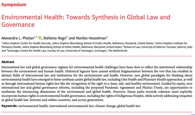 Symposium
Environmental Health: Towards Synthesis in Global Law and
Governance
Alexandra L. Phelan1,2 , Stefania Negri3 and Marlies Hesselman4
1Johns Hopkins Center for Health Security, Johns Hopkins Bloomberg School of Public Health, Baltimore, Maryland, United States; 2Johns Hopkins Institute for
Planetary Health, Johns Hopkins Bloomberg School of Public Health, Baltimore, Maryland, United States; 3School of Law, University of Salerno, Fisciano, Salerno, Italy
and 4Groningen Centre for Health Law, Faculty of Law, University of Groningen, Groningen, The Netherlands
Abstract
International law and global governance regimes for environmental health challenges have been slow to reflect the intertwined relationship
between the environment and human health. Historical legacies have caused artificial fragmentation between the two that has resulted in
distinct fields of international law and institutions for the environment and health. However, new global paradigms for thinking about
environmental health have emerged to foster synthesis under global health law, including One Health and Planetary Health approaches, as well
as through international human rights law like the recognition of the right to a clean, safe, and healthy environment. Guided by equity, new
international law and global governance reforms, including the proposed Pandemic Agreement and Plastics Treaty, are opportunities to
synthesize the intersecting dimensions of the environment and global health. However, future 