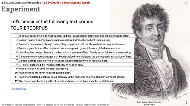 Slide of the Information Service ENgineering lecture 03, Natural Language Processing 02, section 2.6: Evaluation, Precision, and Recall
Headline: Experiment
Let's consider the following text corpus (FOURIERCORPUS):
 1
In 1807, Fourier's work on heat transfer laid the foundation for understanding the greenhouse effect.
2
Joseph Fourier's energy balance analysis showed atmosphere's heat-trapping role.
3
Fourrier's calculations, though rudimentary, suggested that the atmosphere acts as an insulator.
4
Fourier’s greenhouse effect explains how atmospheric gases influence global temperatures.
5
Jean-Baptiste Joseph Fourier's mathematical treatment of heat flow is essential to climate modeling.
6
Climate science acknowledges that Fourier helped to understand the atmospheric absorption of heat.
7
Climate change origins often cite Fourier's mathematical work on radiative heat.
8
J. Fourier published  his "Analytical theory of heat" in 1822.
9
Fourier analysis is used in signal processing.
10
Fourier series are key in heat conduction math.
11
Fourier and related algebras occur naturally in the harmonic analysis of locally compact groups.
12
The Fourier number is the ratio of time to a characteristic time scale for heat diffusion.

The corpus is available at https://github.com/ISE-FIZKarlsruhe/ISE-teaching/blob/b72690d38911b37748082256b61f96cf86171ace/materials/dataset/fouriercorpus.txt

On the right side in the background is a portrait engraving of Joseph Fourier