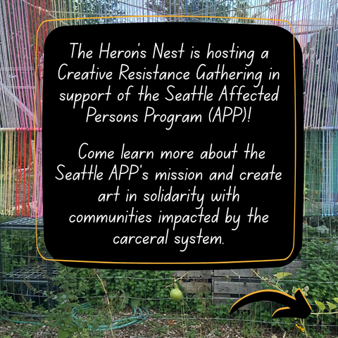 Image Description: The image shows a background of a photo of a garden with colorful string artwork installed above it, which is located at the Heron’s Nest. 
Overlayed on top of the photo is a black box line with an orange frame slightly off-center. Inside of the box is the following text “The Heron’s Nest is hosting a Creative Resistance Gathering in support of the Seattle Affected Persons Program (APP)!

Come learn more about the Seattle APP’s mission and create art in solidarity with communities impacted by the carceral system.”
A black arrow is at the bottom of the post pointing to move to the next slide.