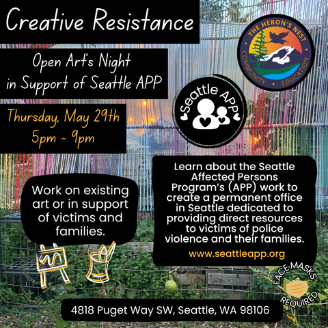 Image Description: The image shows a background of a photo of a garden with colorful string artwork installed above it, which is located at the Heron’s Nest. 

At the top is the following text: “Creative Resistance,” next to The Heron’s Nest logo. 

Below that text is the following text: “Open Art’s Night in Support of Seattle APP,” next to the Seattle APP’s logo. 
Below that text is the following text: “Thursday, May 29th, 5pm – 9pm.
Join us in creating artwork in support of communities impacted by police violence.

Learn more about the Seattle Affected Persons Program’s (APP) work to create a permanent office in Seattle dedicated to providing direct resources to victims of police violence and their families. www.seattleapp.org 
Face Masks Required.

4818 Puget Way, Seattle, WA 98106”