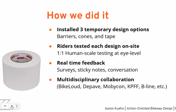 How we did it

¢ Installed 3 temporary design options Barriers, cones, and tape

o Riders tested each design on-site

@ 1:1 Human-scale testing at eye-level

o Real time feedback Surveys, sticky notes, conversation

e Multidisciplinary collaboration (BikeLoud, Depave, Mobycon, KPFF, B-line, etc.)

77 Y Aaron Kuehn | Action-Oriented Bikeway Design |