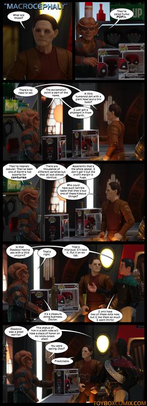 Location: Quark’s Bar
Panel 1: DS9-style title: “Macrocephaly.” Odo: “What are those?”
2: Quark, with two Deadpool Pops. “They’re called Funko POP!s.”
3: Odo: “There’s no need to yell.” Quark: “The exclamation point is part of the name.” Odo: “A little humanoid doll with a giant head and a tiny body?” Quark: “I just got in a shipment from Earth.”
4: Quark: “They’re insanely popular. They’ve been one of Earth’s top exports for centuries. There are thousands of different varieties but they all look almost identical. Apparently that’s the whole appeal. I don’t get it but the profit margin is huge.” Odo: “Who could have such terrible taste that they’d buy one of these hideous things?”
5: Bashir: “Is that Deadpool having sex with a little unicorn?” Quark: “That’s right.” Bashir: “That’s hilarious! I’ll take it. Put it on my tab.” Quark: “It’s a pleasure doing business, Doctor.” Bashir: “I only have two of these dolls now, but I like them so much I want thirty!”
6: Worf: “Deadpool was a great warrior. This statue of him in a bath robe will have a place of honor on my knick-knack shelf.” Quark: “You were saying, Odo?” Odo: “Predictable.”