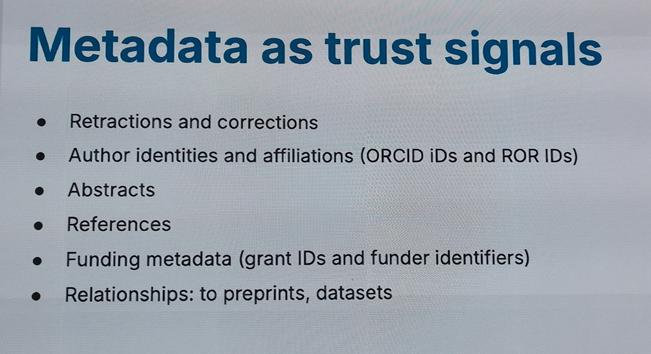 Metadata as trust signals

* Retractions and corrections

* Author identities and affiliations (ORCID iDs and ROR IDs)

* Abstracts

* References

* Funding metadata (grant IDs and funder identifiers)

* Relationships: to preprints, datasets