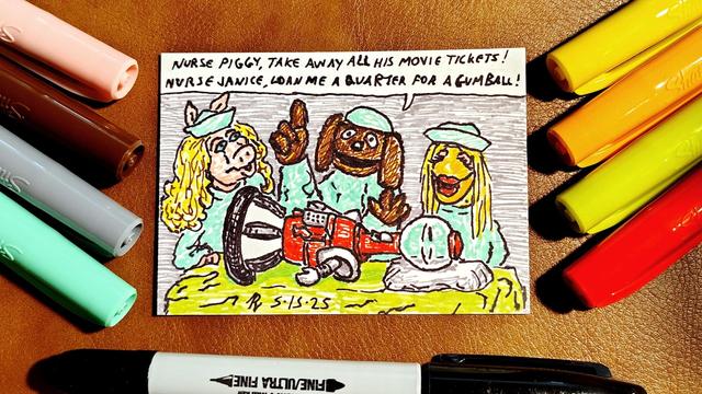 Marker drawing of a "Veterinarian's Hospital" sketch from "The Muppet Show" with Rowlf as Dr. Bob and Miss Piggy and Janice as his nurses. Lying on the operating table in front of them is Tom Servo, the gumball-machine-headed robot from "Mystery Science Theater 3000." Rowlf is saying, "Nurse Piggy, take away all his movie tickets! Nurse Janice, loan me a quarter for a gumball!" The drawing is signed with my "RV" signature glyph and dated 5-15-25. The pink, brown, grey, turquoise, yellow, orange, green, red, and black markers used to draw the image rest on the table surrounding the card.