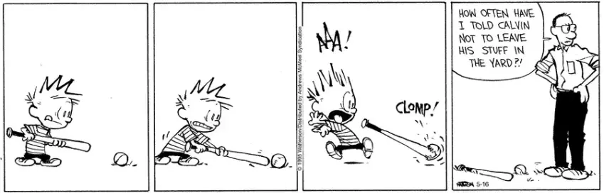Calvin nervously approaches a baseball lying on the ground, holding a bat.  He tentatively prods it and suddenly it starts chomping at the bat.  Calvin screams and runs away.  Later, his father finds the bat and ball lying on the ground and looks around, saying, "How often have I told Calvin not to leave his stuff in the yard?!"