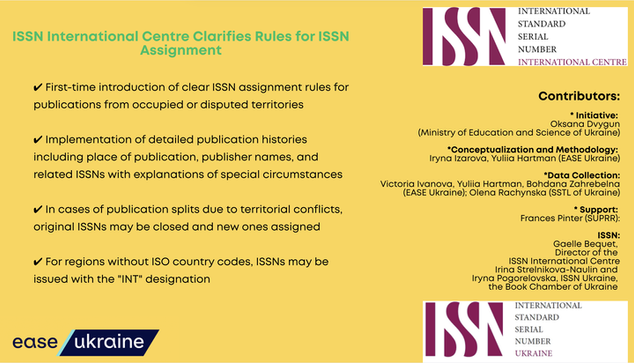 ISSN International Centre Clarifies Rules for ISSN Assignment

First-time introduction of clear ISSN assignment rules for publications from occupied or disputed territories

Implementation of detailed publication histories including place of publication, publisher names, and related ISSNs with explanations of special circumstances

In cases of publication splits due to territorial conflicts, original ISSNs may be closed and new ones assigned

For regions without ISO country codes, ISSNs may be issued with the "INT" designation

ease ukraine

ISSN
INTERNATIONAL STANDARD SERIAL NUMBE INTERNATIONAL CENTRE logo

Contributors:
* Initiative: Oksana Dvygun (Ministry of Education and Science of Ukraine)
* Conceptualization and Methodology: Iryna Izarova, Yuliia Hartman (EASE Ukraine)
* Data Collection: Victoria Ivanova, Yuliia Hartman, Bohdana Zahrebelna (EASE Ukraine); Olena Rachynska (SSTL of Ukraine)
* Support:
Frances Pinter (SUPRR)

ISSN:
* Gaelle Bequet, Director of the ISSN International Centre Irina Strelnikova-Naulin and Iryna Pogorelovska, ISSN Ukraine, the Book Chamber of Ukraine