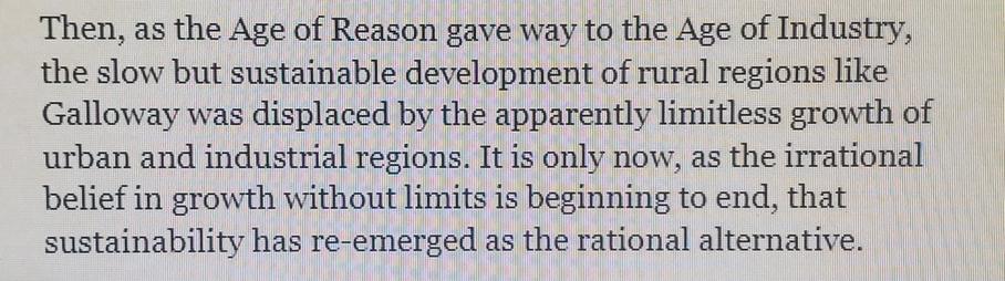 Then, as the Ahe of  Reason gave way to the Age of Industry, the slow but sustainable development of rural regions like Galloway was displaced by the apparently limitless growth of urban and industrial regions. It is only now,  as the irrational belief in growth without limits is beginning to end, 
that sustainability has re-emerged as the rational alternative.
