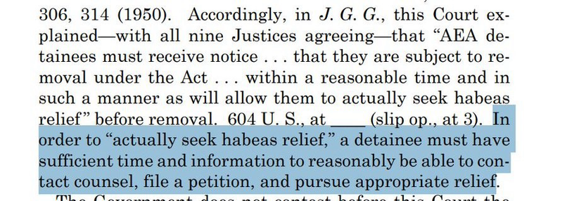 Accordingly, in J. G. G., this Court explained—with all nine Justices agreeing—that “AEA detainees must receive notice . . . that they are subject to removal under the Act . . . within a reasonable time and in such a manner as will allow them to actually seek habeas relief ” before removal. 604 U. S., at ____ (slip op., at 3). In order to “actually seek habeas relief,” a detainee must have sufficient time and information to reasonably be able to contact counsel, file a petition, and pursue appropriate relief.