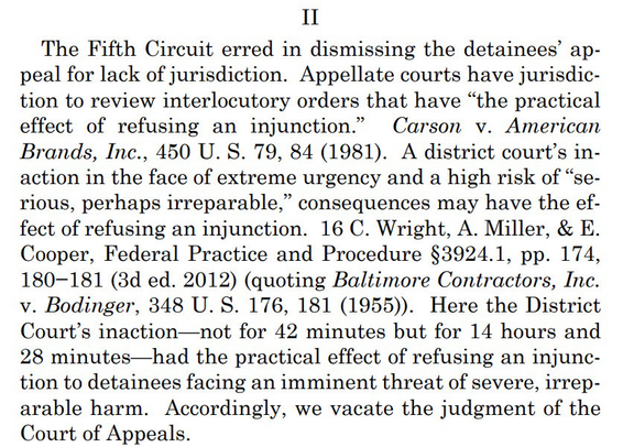 The Fifth Circuit erred in dismissing the detainees’ appeal for lack of jurisdiction. Appellate courts have jurisdiction to review interlocutory orders that have “the practical effect of refusing an injunction.” Carson v. American Brands, Inc., 450 U. S. 79, 84 (1981). A district court’s inaction in the face of extreme urgency and a high risk of “serious, perhaps irreparable,” consequences may have the effect of refusing an injunction. 16 C. Wright, A. Miller, & E. Cooper, Federal Practice and Procedure §3924.1, pp. 174, 180−181 (3d ed. 2012) (quoting Baltimore Contractors, Inc. v. Bodinger, 348 U. S. 176, 181 (1955)). Here the District Court’s inaction—not for 42 minutes but for 14 hours and 28 minutes—had the practical effect of refusing an injunction to detainees facing an imminent threat of severe, irreparable harm. Accordingly, we vacate the judgment of the Court of Appeals