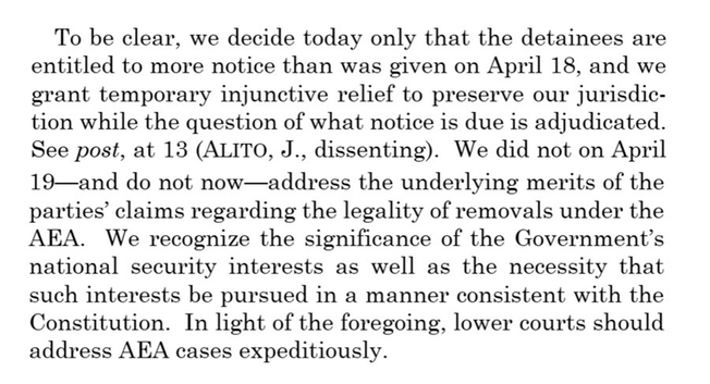 To be clear, we decide today only that the detainees are entitled to more notice than was given on April 18, and we grant temporary injunctive relief to preserve our jurisdiction while the question of what notice is due is adjudicated. See post, at 13 (ALITO, J., dissenting). We did not on April 19—and do not now-address the underlying merits of the parties' claims regarding the legality of removals under the AEA. We recognize the significance of the Government's national security interests as well as the necessity that such interests be pursued in a manner consistent with the Constitution. In light of the foregoing, lower courts should address AEA cases expeditiously.