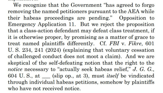 We recognize that the Government “has agreed to forgo removing the named petitioners pursuant to the AEA while their habeas proceedings are pending.” Opposition to Emergency Application 11. But we reject the proposition that a class-action defendant may defeat class treatment, if it is otherwise proper, by promising as a matter of grace to treat named plaintiffs differently. Cf. FBI v. Fikre, 601 U. S. 234, 241 (2024) (explaining that voluntary cessation of challenged conduct does not moot a claim). And we are skeptical of the self-defeating notion that the right to the notice necessary to “actually seek habeas relief,” J. G. G., 604 U. S., at ___ (slip op., at 3), must itself be vindicated through individual habeas petitions, somehow by plaintiffs who have not received notice.