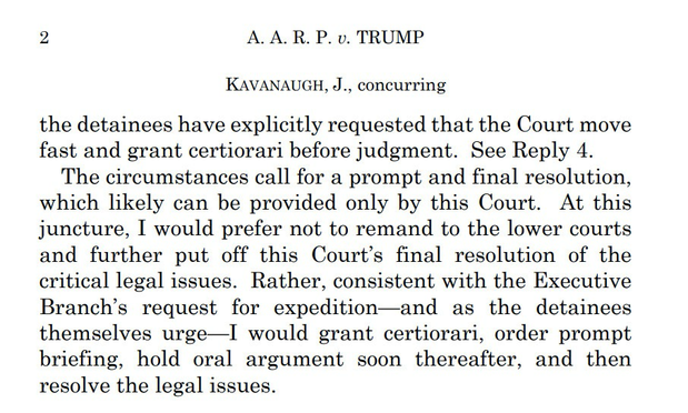 A. A. R. P. v. TRUMP KAVANAUGH, J., concurring the detainees have explicitly requested that the Court move fast and grant certiorari before judgment. See Reply 4. The circumstances call for a prompt and final resolution, which likely can be provided only by this Court. At this juncture, I would prefer not to remand to the lower courts and further put off this Court’s final resolution of the critical legal issues. Rather, consistent with the Executive Branch’s request for expedition—and as the detainees themselves urge—I would grant certiorari, order prompt briefing, hold oral argument soon thereafter, and then resolve the legal issues.