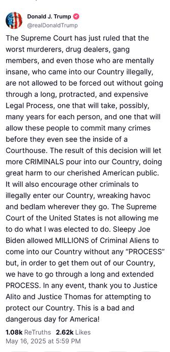 The Supreme Court has just ruled that the worst murderers, drug dealers, gang members, and even those who are mentally insane, who came into our Country illegally, are not allowed to be forced out without going through a long, protracted, and expensive Legal Process, one that will take, possibly, many years for each person, and one that will allow these people to commit many crimes before they even see the inside of a Courthouse. The result of this decision will let more CRIMINALS pour into our Country, doing great harm to our cherished American public. It will also encourage other criminals to illegally enter our Country, wreaking havoc and bedlam wherever they go. The Supreme Court of the United States is not allowing me to do what I was elected to do. Sleepy Joe Biden allowed MILLIONS of Criminal Aliens to come into our Country without any “PROCESS” but, in order to get them out of our Country, we have to go through a long and extended PROCESS. In any event, thank you to Justice Alito and Justice Thomas for attempting to protect our Country. This is a bad and dangerous day for America!