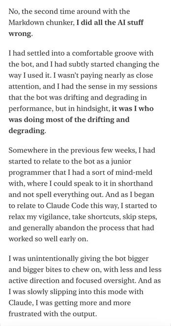 No, the second time around with the Markdown chunker, I did all the Al stuff
wrong.
I had settled into a comfortable groove with the bot, and I had subtly started changing the way I used it. I wasn't paying nearly as close attention, and I had the sense in my sessions that the bot was drifting and degrading in performance, but in hindsight, it was I who was doing most of the drifting and degrading.
Somewhere in the previous few weeks, I had started to relate to the bot as a junior programmer that I had a sort of mind-meld with, where I could speak to it in shorthand and not spell everything out. And as I began to relate to Claude Code this way, I started to relax my vigilance, take shortcuts, skip steps, and generally abandon the process that had worked so well early on.
I was unintentionally giving the bot bigger and bigger bites to chew on, with less and less active direction and focused oversight. And as I was slowly slipping into this mode with Claude, I was getting more and more